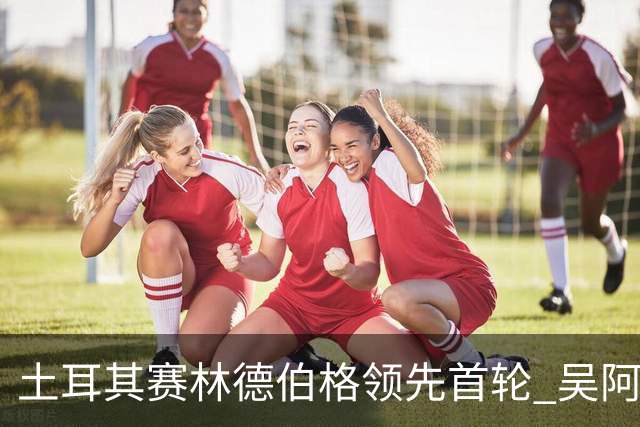土耳其赛林德伯格领先首轮 吴阿顺T10周彦含T22